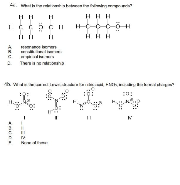 4a. What is the relationship between the following compounds?
H H
H
ннн
H-C-
-0-C-H
H-C-C-C-0-H
нн
H
H H H
A.
resonance isomers
В.
constitutional isomers
С.
empirical isomers
D.
There is no relationship
4b. What is the correct Lewis structure for nitric acid, HNO3, including the formal charges?
:0
:0:
:0
II
IV
А.
В.
II
C.
D.
III
IV
Е.
None of these
