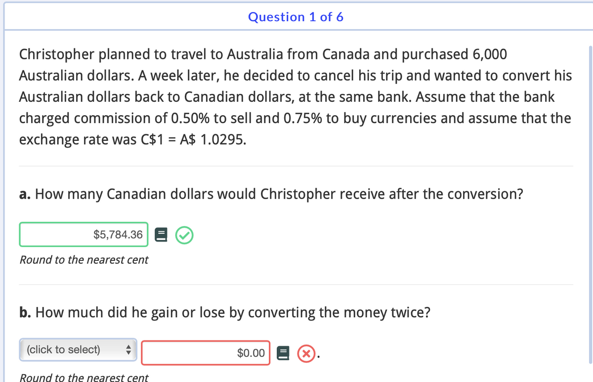Christopher planned to travel to Australia from Canada and purchased 6,000
Australian dollars. A week later, he decided to cancel his trip and wanted to convert his
Australian dollars back to Canadian dollars, at the same bank. Assume that the bank
charged commission of 0.50% to sell and 0.75% to buy currencies and assume that the
exchange rate was C$1 = A$ 1.0295.
a. How many Canadian dollars would Christopher receive after the conversion?
$5,784.36
Round to the nearest cent
Question 1 of 6
b. How much did he gain or lose by converting the money twice?
(click to select)
Round to the nearest cent
$0.00