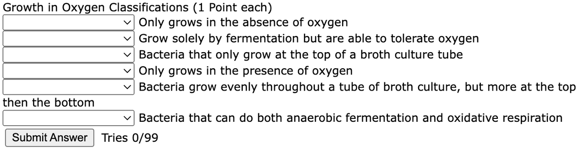 Growth in Oxygen Classifications (1 Point each)
Only grows in the absence of oxygen
Grow solely by fermentation but are able to tolerate oxygen
Bacteria that only grow at the top of a broth culture tube
Only grows in the presence of oxygen
Bacteria grow evenly throughout a tube of broth culture, but more at the top
then the bottom
v Bacteria that can do both anaerobic fermentation and oxidative respiration
Submit Answer
Tries 0/99
