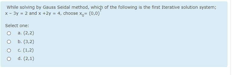 While solving by Gauss Seidal method, which of the following is the first Iterative solution system;
x - 3y = 2 and x +2y = 4, choose x,= (0,0)
Select one:
а. (2,2)
b. (3,2)
с. (1,2)
d. (2,1)
