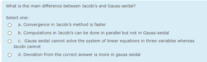 What is the main difference between Jacobi's and Gauss-seidal?
Select one:
a. Convergence in Jacobi's method is faster
b. Computations in Jacobi's can be done in parallel but not in Gauss-seidal
c. Gauss seidal cannot solve the system of linear equations in three variables whereas
Jacobi cannot
d. Deviation from the correct answer is more in gauss seidal
