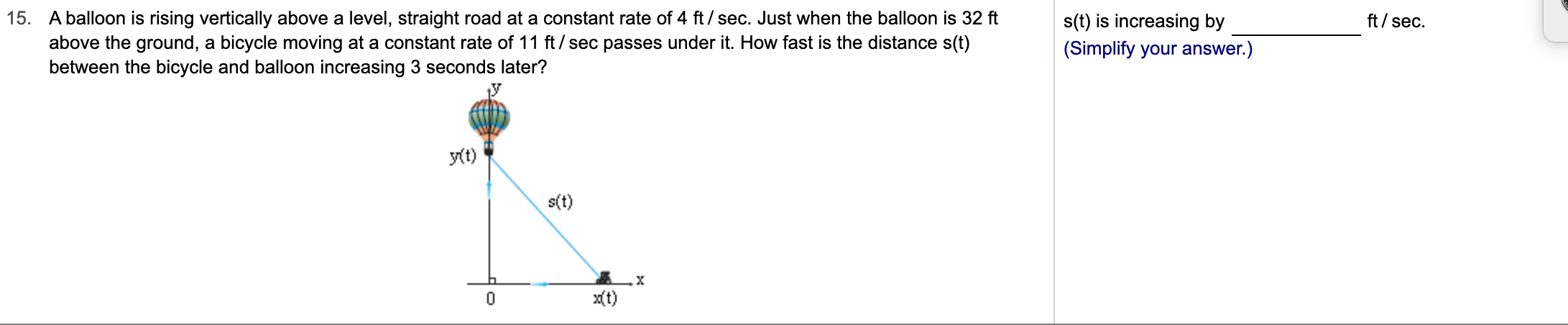 15. A balloon is rising vertically above a level, straight road at a constant rate of 4 ft/sec. Just when the balloon is 32 ft
above the ground, a bicycle moving at a constant rate of 11 ft/sec passes under it. How fast is the distance s(t)
between the bicycle and balloon increasing 3 seconds later?
ft/sec
s(t) is increasing by
(Simplify your answer.)
yt)
s(t)
X
xt)
