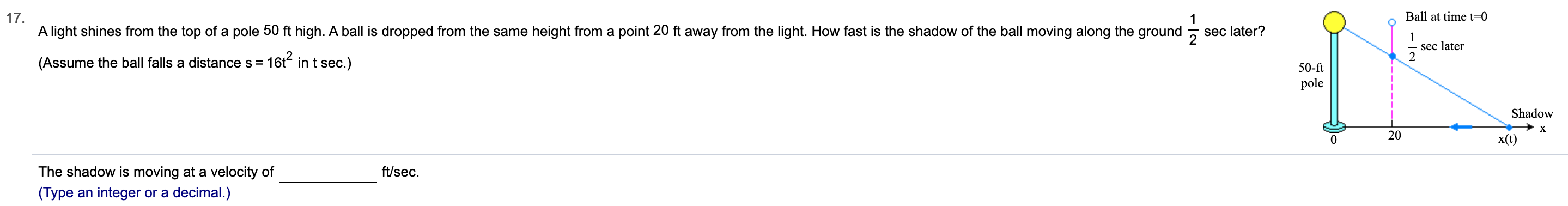 17
A light shines from the top of a pole 50 ft high. A ball is dropped from the same height from a point 20 ft away from the light. How fast is the shadow of the ball moving along the ground
Ball at time t-0
1
sec later?
2
sec later
16t2 in t sec.)
(Assume the ball falls a distance s
50-ft
pole
Shadow
X
20
x(t)
The shadow is moving at a velocity of
ft/sec
(Type an integer or a decimal.)
