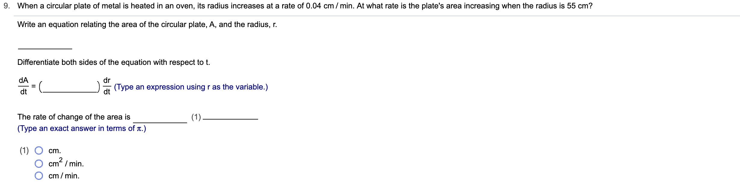 When a circular plate of metal is heated in an oven, its radius increases at a rate of 0.04 cm / min. At what rate is the plate's area increasing when the radius is 55 cm?
Write an equation relating the area of the circular plate, A, and the radius, r
Differentiate both sides of the equation with respect to t.
dA
dr
(Type an expression using r as the variable.)
dt
The rate of change of the area is
(1)
(Type an exact answer in terms of t.)
(1)
cm2/min
cm
cm/min
