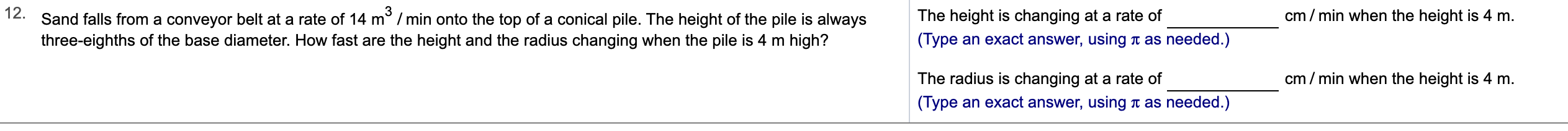 12.
Sand falls from a conveyor belt at a rate of 14 m2 /min onto the top of a conical pile. The height of the pile is always
cm min when the height is 4 m
The height is changing at a rate of
(Type an exact answer, using t as needed.)
three-eighths of the base diameter. How fast are the height and the radius changing when the pile is 4 m high?
cm/min when the height is 4 m.
The radius is changing at a rate of
(Type an exact answer, using
as needed.)
