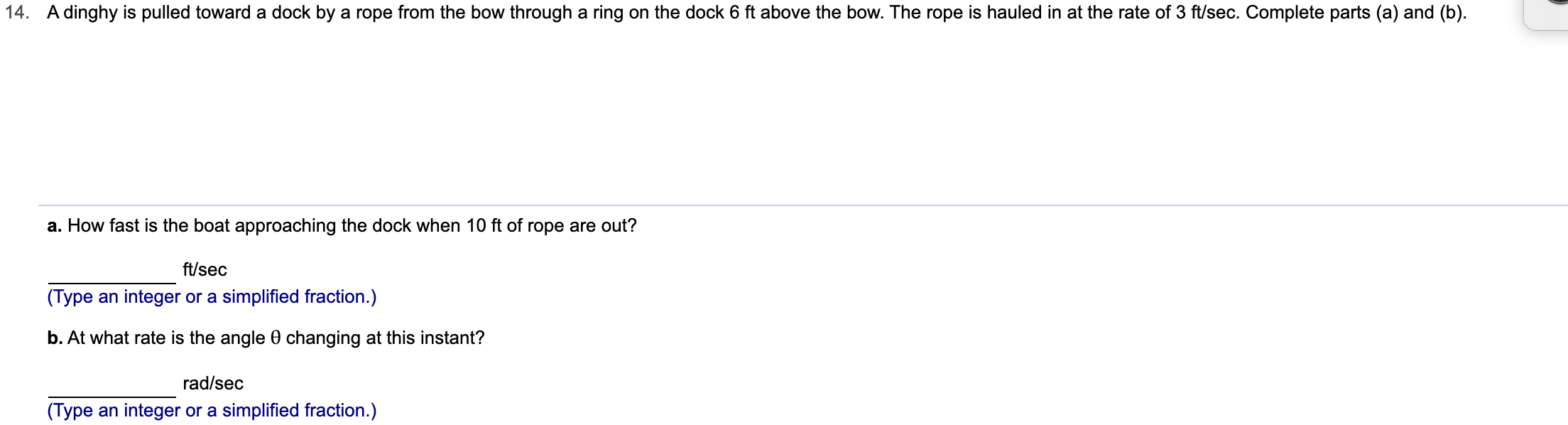 14. A dinghy is pulled toward a dock by a rope from the bow through a ring on the dock 6 ft above the bow. The rope is hauled in at the rate of 3 ft/sec. Complete parts (a) and (b)
a. How fast is the boat approaching the dock when 10 ft of rope are out?
ft/sec
(Type an integer or a simplified fraction.)
b. At what rate is the angle 0 changing at this instant?
rad/sec
(Type an integer or a simplified fraction.)
