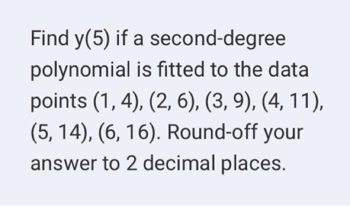 Find y(5) if a second-degree
polynomial is fitted to the data
points (1, 4), (2, 6), (3, 9), (4, 11),
(5, 14), (6, 16). Round-off your
answer to 2 decimal places.
