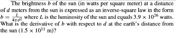The brightness b of the sun (in watts per square meter) at a distance
of d meters from the sun is expressed as an inverse-square law in the form
where L is the luminosity of the sun and equals 3.9 x 1026 watts.
477d2
What is the derivative of b with respect tod at the earth's distance from
the sun (1.5 x 101' m)?
