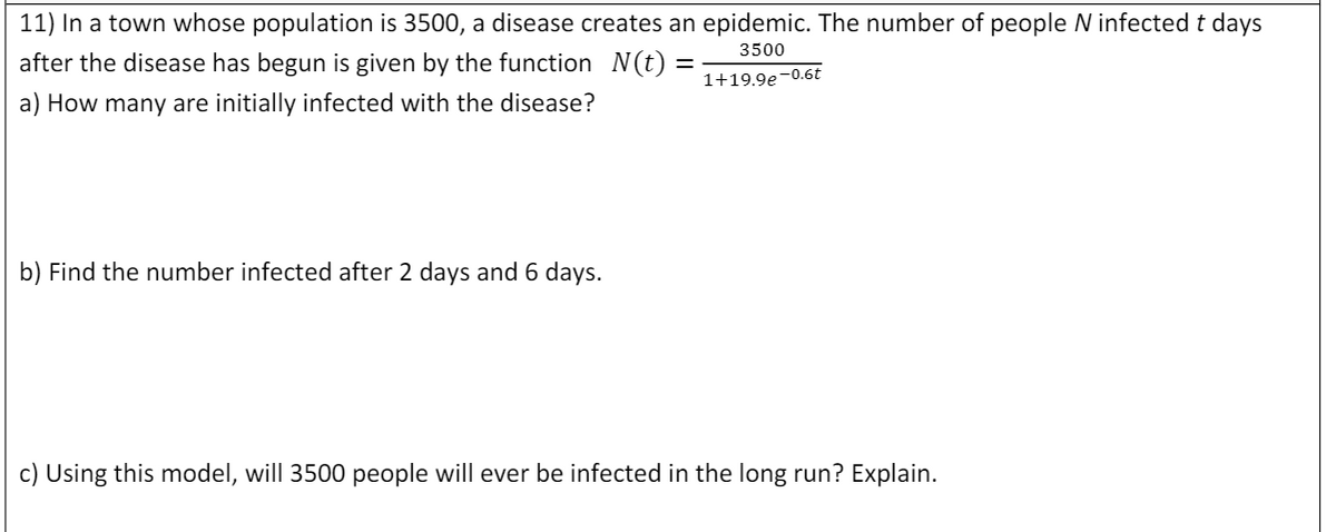 11) In a town whose population is 3500, a disease creates an epidemic. The number of people N infected t days
3500
after the disease has begun is given by the function N(t)
%3D
1+19.9e-0.6t
a) How many are initially infected with the disease?
b) Find the number infected after 2 days and 6 days.
c) Using this model, will 3500 people will ever be infected in the long run? Explain.

