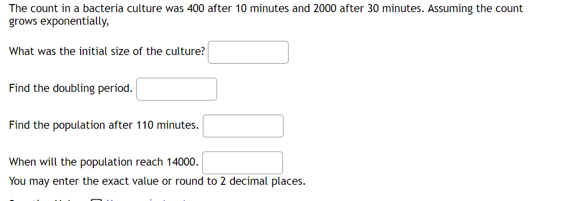 The count in a bacteria culture was 400 after 10 minutes and 2000 after 30 minutes. Assuming the count
grows exponentially,
What was the initial size of the culture?
Find the doubling period.
Find the population after 110 minutes.
When will the population reach 14000.
You may enter the exact value or round to 2 decimal places.
