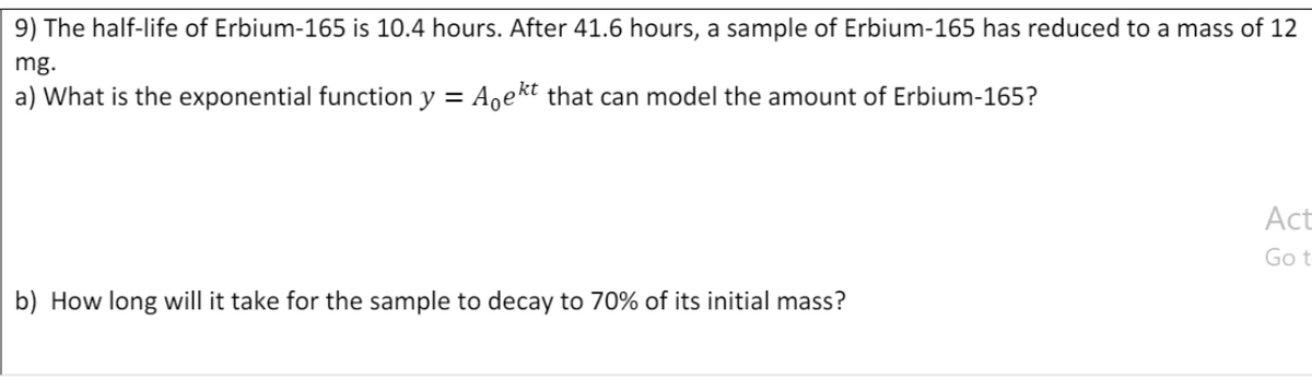 9) The half-life of Erbium-165 is 10.4 hours. After 41.6 hours, a sample of Erbium-165 has reduced to a mass of 12
mg.
a) What is the exponential function y =
Aoekt that can model the amount of Erbium-165?
Act
Got
b) How long will it take for the sample to decay to 70% of its initial mass?
