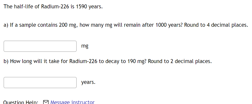 The half-life of Radium-226 is 1590 years.
a) If a sample contains 200 mg, how many mg will remain after 1000 years? Round to 4 decimal places.
mg
b) How long will it take for Radium-226 to decay to 190 mg? Round to 2 decimal places.
years.
Question Help: M Message instructor

