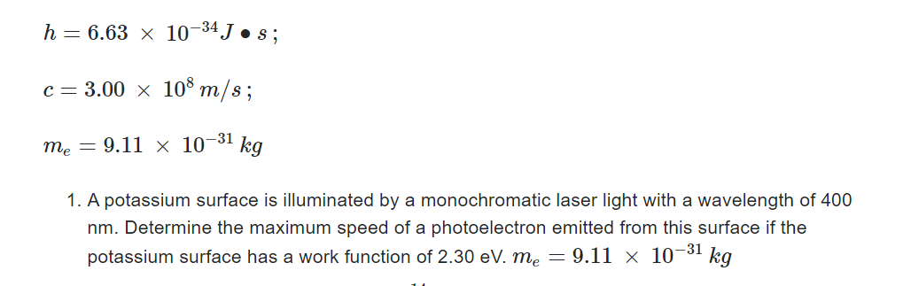 h = 6.63 x 10-34 J • s;
c = 3.00 × 108 m/s;
me = 9.11 × 10-³1 kg
1. A potassium surface is illuminated by a monochromatic laser light with a wavelength of 400
nm. Determine the maximum speed of a photoelectron emitted from this surface if the
potassium surface has a work function of 2.30 eV. me = 9.11 × 10-³¹ kg