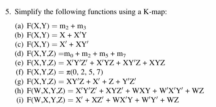 5. Simplify the following functions using a K-map:
(a) F(X,Y) = m2 + m3
(b) F(X,Y) — X+ X'Ү
(с) F(X,Y) — X' + XҮ
(d) F(X,Y,Z) =mo+ m2 + m5 + m7
(e) F(X,Y,Z) = X'Y'Z' + X'YZ + XY'Z + XYZ
(f) F(X,Y,Z) = T(0, 2, 5, 7)
(g) F(X,Y,Z) = XY'Z + X' + Z + Y'Z'
(h) F(W,X,Y,Z) = X'Y'Z' + XYZ' + WXY + W'X'Y' + WZ
(i) F(W,X,Y,Z) = X' + XZ' + WX'Y + W'Y' + WZ
%3D
