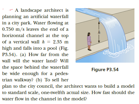 A landscape architect is
planning an artificial waterfall
in a city park. Water flowing at
0.750 m/s leaves the end of a
horizontal channel at the top
of a vertical wall h = 2.35 m
high and falls into a pool (Fig.
P3.54). (a) How far from the
wall will the water land? Will
the space behind the waterfall
be wide enough for a pedes-
trian walkway? (b) To sell her
plan to the city council, the architect wants to build a model
Figure P3.54
to standard scale, one-twelfth actual size. How fast should the
water flow in the channel in the model?
