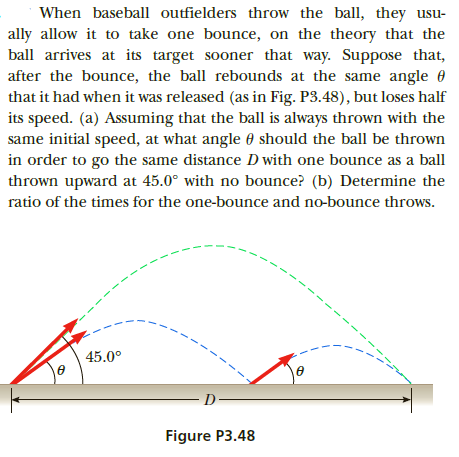 ally allow it to take one bounce, on the theory that the
ball arrives at its target sooner that way. Suppose that,
after the bounce, the ball rebounds at the same angle 0
that it had when it was released (as in Fig. P3.48), but loses half
its speed. (a) Assuming that the ball is always thrown with the
same initial speed, at what angle 0 should the ball be thrown
in order to go the same distance D with one bounce as a ball
When baseball outfielders throw the ball, they usu-
thrown upward at 45.0° with no bounce? (b) Determine the
ratio of the times for the one-bounce and no-bounce throws.
--
-- --- -
45.0°
D
Figure P3.48
