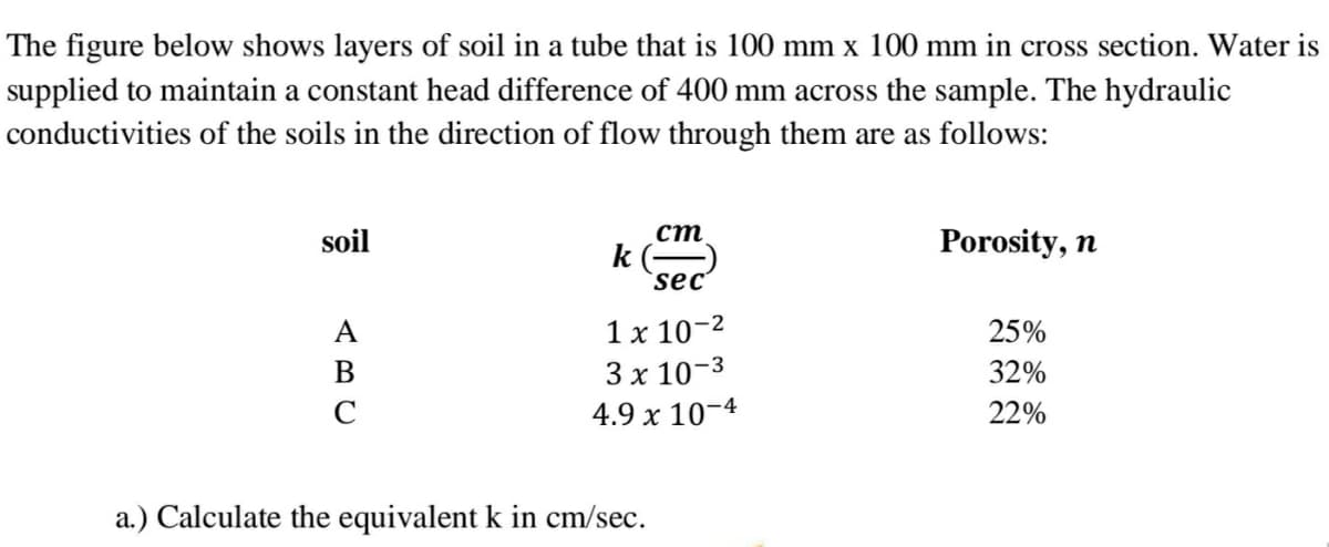 The figure below shows layers of soil in a tube that is 100 mm x 100 mm in cross section. Water is
supplied to maintain a constant head difference of 400 mm across the sample. The hydraulic
conductivities of the soils in the direction of flow through them are as follows:
ст
k
`sec'
soil
Porosity, n
A
1 x 10-2
25%
3х 10-3
32%
C
4.9 x 10-4
22%
a.) Calculate the equivalent k in cm/sec.
