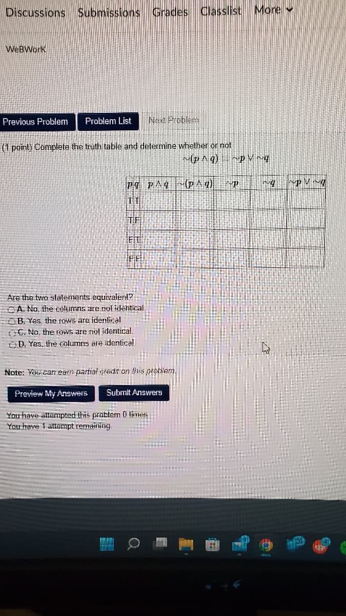 Discussions Submissions Grades Classlist More
WebWork
Previous Problem Problem List Next Problem
(1 point) Complete the truth table and determine whether or not
PO PAq
TT
TF
TEOS
M
FF
Are the two statements equivalent?
A. No, the columns are not identical.
B. Yes, the rows are identical.
OC. No, the rows are not identical.
D. Yes, the columns are identical
Note: You can eam partial credit on this problem.
Preview My Answers
Submit Answers
TERM
You have attempted this problem 0 times
You have 1 attempt remaining.
~(p^q) ~pVg
(p^g) P
ng
pVg
26
119