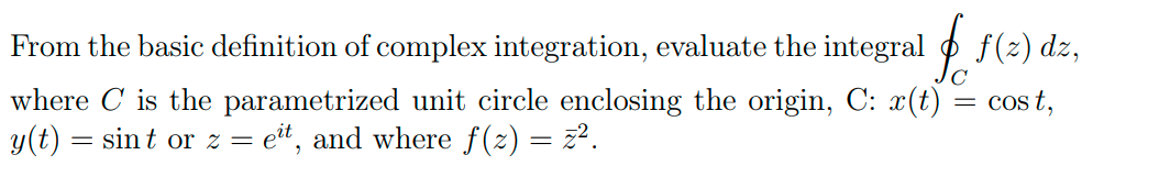 From the basic definition of complex integration, evaluate the integral o f(2) dz,
where C is the parametrized unit circle enclosing the origin, C: x(t) = cos t,
y(t) = sint or z = et, and where f(z) = z2.
