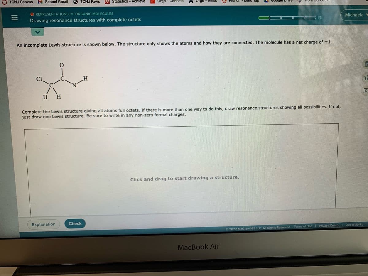 TCNJ Canvas M School Gmail
S TCNJ Paws
Statistics - Achieve
Orgo
Connec
- Aleks
dei puiw
O REPRESENTATIONS OF ORGANIC MOLECULES
Drawing resonance structures with complete octets
Michaela
1/5
An incomplete Lewis structure is shown below. The structure only shows the atoms and how they are connected. The molecule has a net charge of -1.
Cl
C-
dle
нн
Ar
Complete the Lewis structure giving all atoms full octets. If there is more than one way to do this, draw resonance structures showing all possibilities. If not,
just draw one Lewis structure. Be sure to write in any non-zero formal charges.
Click and drag to start drawing a structure.
Explanation
Check
O 2022 McGraw Hill LLC. All Rights Reserved. Terms of Use | Privacy Center Accessibility
MacBook Air
