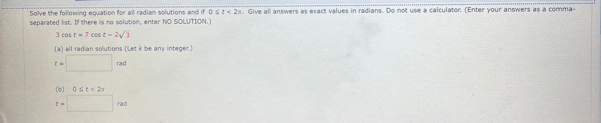 Solve the following equation for all radian solutions and if 0 < t < 2n. Give all answers as exact values in radians. Do not use a calculator. (Enter your answers as a comma-
separated list. If there is no solution, enter NO SOLUTION.)
3 cos t = 7 cos t - 2 3
(a) all radian solutions (Let k be any integer.)
t =
rad
(b) 0 st< 2n
t =
rad
