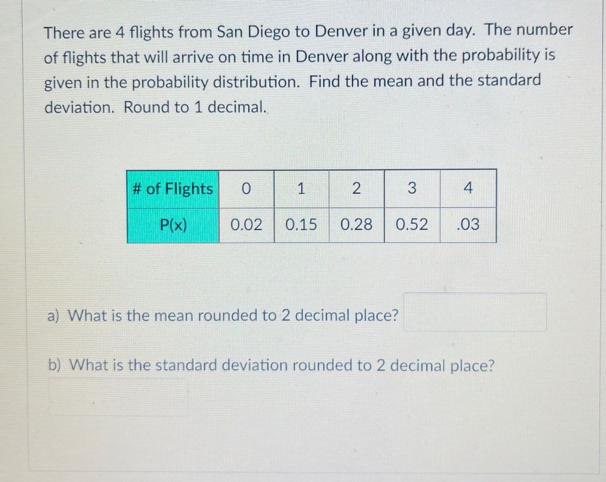 There are 4 flights from San Diego to Denver in a given day. The number
of flights that will arrive on time in Denver along with the probability is
given in the probability distribution. Find the mean and the standard
deviation. Round to 1 decimal.
# of Flights
1
3
4
P(x)
0.02
0.15
0.28
0.52
.03
a) What is the mean rounded to 2 decimal place?
b) What is the standard deviation rounded to 2 decimal place?
2.
