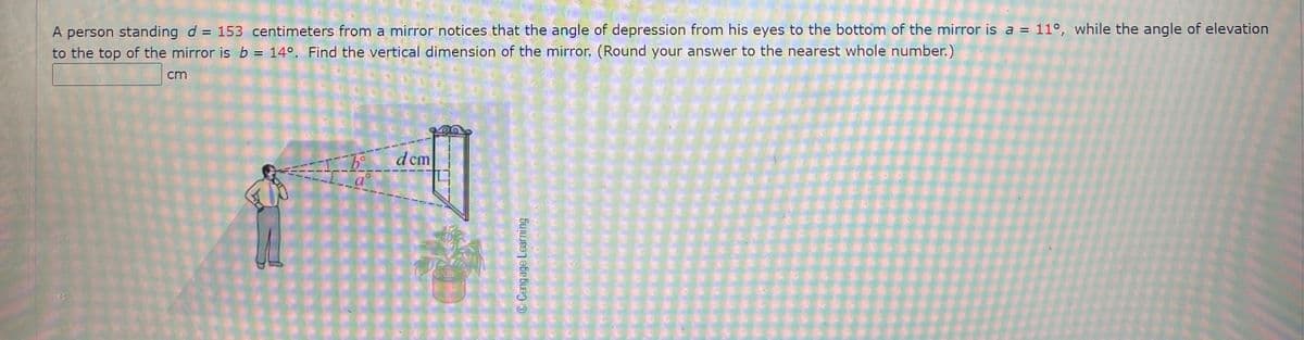 A person standing d = 153 centimeters from a mirror notices that the angle of depression from his eyes to the bottom of the mirror is a = 11°, while the angle of elevation
to the top of the mirror is b = 14°, Find the vertical dimension of the mirror, (Round your answer to the nearest whole number.)
cm
d cm
Cengage Learning
