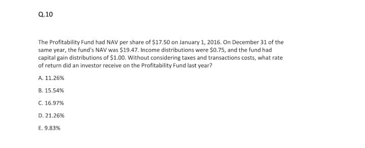 Q.10
The Profitability Fund had NAV per share of $17.50 on January 1, 2016. On December 31 of the
same year, the fund's NAV was $19.47. Income distributions were $0.75, and the fund had
capital gain distributions of $1.00. Without considering taxes and transactions costs, what rate
of return did an investor receive on the Profitability Fund last year?
A. 11.26%
B. 15.54%
C. 16.97%
D. 21.26%
E. 9.83%
