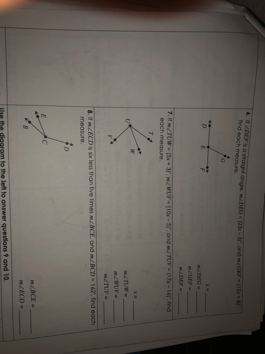 0. If ZDEF is a straight angle, MZDEG = (23x - 3)', and MZGEF = (12x+ 8)",
find each measure.
D
MZDEG =
MZGEF =
MZDEF =
7. If MZTUW = (5x + 3)°, mZWUV = (10x – 5)°, and m2TUV = (17x – 16)°, find
each measure.
T
W
= X
MZTUW =
MZWUV =
MZTUV =
8. If mZECD is six less than five times MZBCE, and MZBCD = 162°, find each
measure.
D
E
MZBCE =
B
MZECD =
Use the diggram to the left to answer questions 9 and 10.
