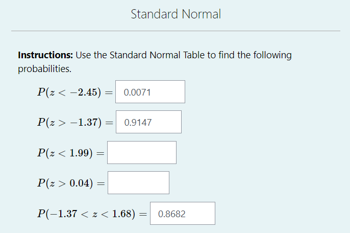Standard Normal
Instructions: Use the Standard Normal Table to find the following
probabilities.
Р(г < -2.45)
0.0071
P(z > -1.37) =
0.9147
Р(г < 1.99)
P(z > 0.04)
P(-1.37 < z < 1.68)
0.8682
