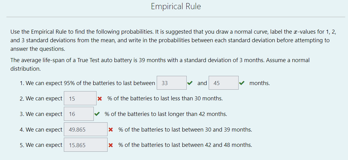Empirical Rule
Use the Empirical Rule to find the following probabilities. It is suggested that you draw a normal curve, label the x-values for 1, 2,
and 3 standard deviations from the mean, and write in the probabilities between each standard deviation before attempting to
answer the questions.
The average life-span of a True Test auto battery is 39 months with a standard deviation of 3 months. Assume a normal
distribution.
1. We can expect 95% of the batteries to last between
33
V and
45
months.
2. We can expect
15
x % of the batteries to last less than 30 months.
3. We can expect 16
v % of the batteries to last longer than 42 months.
4. We can expect 49.865
x % of the batteries to last between 30 and 39 months.
5. We can expect
15.865
x % of the batteries to last between 42 and 48 months.
