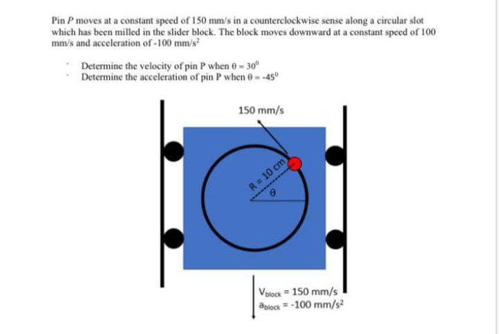 Pin P moves at a constant speed of 150 mm/s in a counterclockwise sense along a circular slot
which has been milled in the slider block. The block moves downward at a constant speed of 100
mm/s and acceleration of -100 mm/s
Determine the velocity of pin P when 0- 30°
Determine the acceleration of pin P when 0- -45°
150 mm/s
R= 10 cm
Valock = 150 mm/s
ablock = -100 mm/s2
