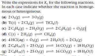Write the expressions for K, for the following reactions.
In each case indicate whether the reaction is homoge-
neous or heterogeneous.
(a) 203(g)
= 302(8)
(b) Ti(s) + 2 Cl2(8) = TIC14(I)
(c) 2 C,H,(8) + 2H,0(g) = 2 C,H¿(8) + O2(8)|
(d) C(s) + 2 H2(8) = CH4(8)
(e) 4 HCI(aq) + Oz(8) = 2 H20(1) + 2 Cl2(8)
(f) 2 C3H18(1) + 25 O2(g) =
16 CO2(8) + 18 H20(g)
(g) 2 C3H18(1) + 25 O2(8)
16 CO2(8) + 18 H20(I)
