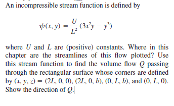 An incompressible stream function is defined by
VCR, 9) = (3ry – y')
L?
where U and L are (positive) constants. Where in this
chapter are the streamlines of this flow plotted? Use
this stream function to find the volume flow Q passing
through the rectangular surface whose corners are defined
by (x, y, z) = (2L, 0, 0), (2L, 0, b), (0, L, b), and (0, L, 0).
Show the direction of Q|
