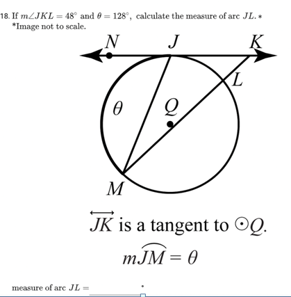 18. If m/JKL = 48° and 9 = 128°, calculate the measure of arc JL.*
*Image not to scale.
N
J
K
measure of arc JL =
0
L
M
JK is a tangent to OQ.
mJM = 0
J