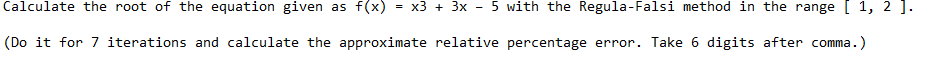 Calculate the root of the equation given as f(x)
x3 + 3x - 5 with the Regula-Falsi method in the range [ 1, 2 ].
(Do it for 7 iterations and calculate the approximate relative percentage error. Take 6 digits after comma.)
