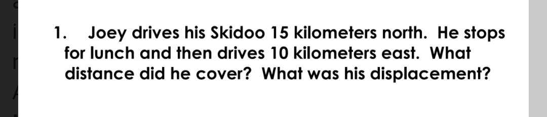 Joey drives his Skidoo 15 kilometers north. He stops
for lunch and then drives 10 kilometers east. What
1.
distance did he cover? What was his displacement?
