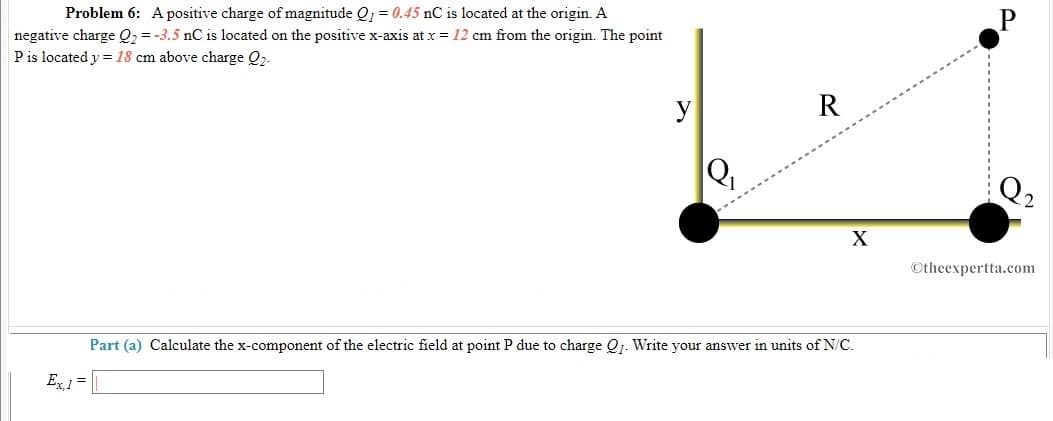 Problem 6: A positive charge of magnitude Q; = 0.45 nC is located at the origin. A
negative charge Q2 = -3.5 nC is located on the positive x-axis at x = 12 cm from the origin. The point
Pis located y = 18 cm above charge Q2.
y
R
Q2
X
©theexpertta.com
Part (a) Calculate the x-component of the electric field at point P due to charge Qj. Write your answer in units of N/C.
Ex 1 =
