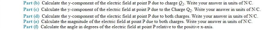 Part (b) Calculate the y-component of the electric field at point P due to charge Q1. Write your answer in units of N/C.
Part (c) Calculate the y-component of the electric field at point P due to the Charge Q2. Write your answer in units of N/C.
Part (d) Calculate the y-component of the electric field at point P due to both charges. Write your answer in units of N/C.
Part (e) Calculate the magnitude of the electric field at point P due to both charges. Write your answer in units of N/C.
Part (f) Calculate the angle in degrees of the electric field at point P relative to the positive x-axis.
