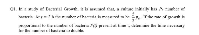 Q1. In a study of Bacterial Growth, it is assumed that, a culture initially has Po number of
bacteria. At t = 2 h the number of bacteria is measured to be Po. If the rate of growth is
proportional to the number of bacteria P(t) present at time t, determine the time necessary
for the number of bacteria to double.
