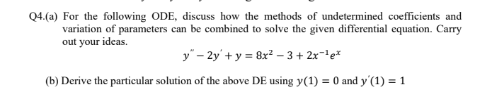 Q4.(a) For the following ODE, discuss how the methods of undetermined coefficients and
variation of parameters can be combined to solve the given differential equation. Carry
out your ideas.
y" – 2y' + y = 8x² – 3+ 2x-'e*
(b) Derive the particular solution of the above DE using y(1) = 0 and y'(1) = 1
