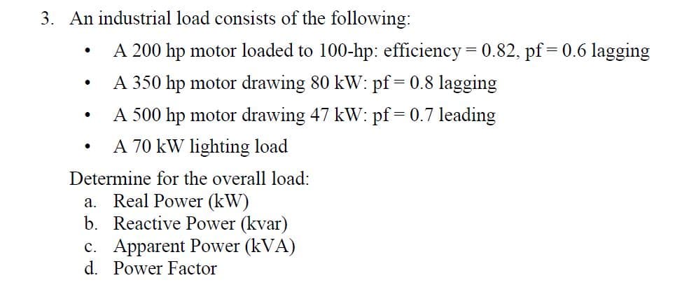 3. An industrial load consists of the following:
A 200 hp motor loaded to 100-hp: efficiency 0.82, pf
0.6 lagging
A 350 hp motor drawing 80 kW: pf
0.8 lagging
=
A 500 hp motor drawing 47 kW: pf
0.7 leading
A 70 kW lighting load
Determine for the overall load:
a. Real Power (kW)
b. Reactive Power (kvar)
c. Apparent Power (kVA)
d. Power Factor
