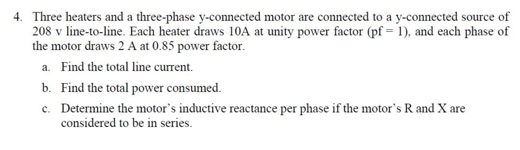 4. Three heaters and a three-phase y-connected motor are connected to a y-connected source of
208 v line-to-line. Each heater draws 10A at unity power factor (pf 1), and each phase of
the motor draws 2 A at 0.85 power factor
Find the total line current
a.
Find the total power consumed
b.
Determine the motor's inductive reactance per phase if the motor's R and X are
considered to be in series
c.
