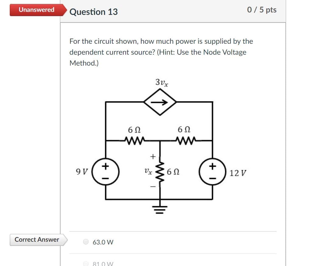 0/5 pts
Unanswered
Question 13
For the circuit shown, how much power is supplied by the
dependent current source? (Hint: Use the Node Voltage
Method.)
3vx
Vx
12 V
Correct Answer
63.0 W
81.0 W
ww
