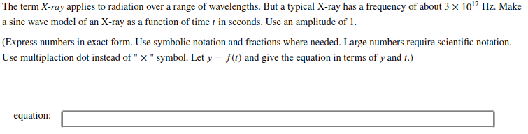 The term X-ray applies to radiation over a range of wavelengths. But a typical X-ray has a frequency of about 3 x 1017 Hz. Make
a sine wave model of an X-ray as a function of time t in seconds. Use an amplitude of 1.
(Express numbers in exact form. Use symbolic notation and fractions where needed. Large numbers require scientific notation.
Use multiplaction dot instead of " x " symbol. Let y = f(t) and give the equation in terms of y and t.)
equation:
