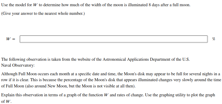 Use the model for W to determine how much of the width of the moon is illuminated 8 days after a full moon.
(Give your answer to the nearest whole number.)
W =
The following observation is taken from the website of the Astronomical Applications Department of the U.S.
Naval Observatory:
Although Full Moon occurs each month at a specific date and time, the Moon's disk may appear to be full for several nights in a
row if it is clear. This is because the percentage of the Moon's disk that appears illuminated changes very slowly around the time
of Full Moon (also around New Moon, but the Moon is not visible at all then).
Explain this observation in terms of a graph of the function W and rates of change. Use the graphing utility to plot the graph
of W.
