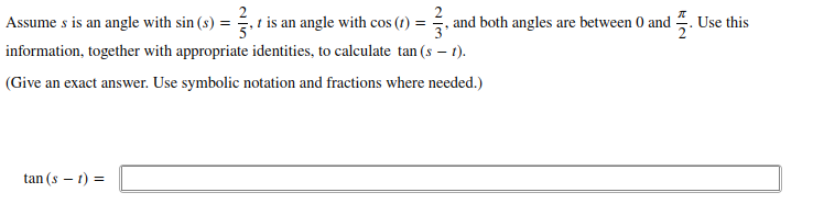 Assume s is an angle with sin (s) = , t is an angle with cos (?) = , and both angles are between 0 and . Use this
information, together with appropriate identities, to calculate tan (s – 1).
(Give an exact answer. Use symbolic notation and fractions where needed.)
tan (s – 1) =
