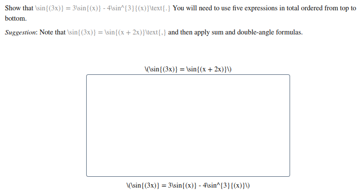 Show that \sin{(3x)} = 3\sin{(x)} - 4\sin^{3}{(x)}\text{.} You will need to use five expressions in total ordered from top to
bottom.
Suggestion: Note that \sin{(3x)} = \sin{(x+ 2x)}\text{,} and then apply sum and double-angle formulas.
(\sin{(3x)} = \sin{(x + 2x)}\)
\(\sin{(3x)} = 3\sin{(x)} - 4\sin^{3}{(x)}\)

