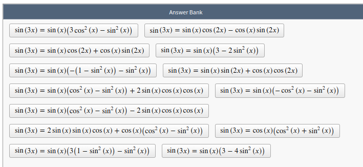 Answer Bank
sin (3x) = sin (x)(3 cos² (x) – sin² (x))
sin (3x) = sin (x) cos (2x) – cos (x) sin (2x)
sin (3x) = sin (x) cos (2x) + cos (x) sin (2x)
sin (3x) = sin (x)(3 – 2 sin² (x))
sin (3x) = sin (x)(-(1 – sin² (x)) – sin² (x))
sin (3x) = sin (x) sin (2x) + cos (x) cos (2x)
sin (3x) = sin (x)(cos² (x) – sin² (x)) +2 sin (x) cos (x) cos (x)
sin (3x) = sin (x)(- cos² (x) – sin² (x))
sin (3x) = sin (x)(cos² (x) – sin² (x)) – 2 sin (x) cos (x) cos (x)
sin (3x) = 2 sin (x) sin (x) cos (x) + cos (x)(cos? (x) – sin? (x))
sin (3x) = cos (x)(cos² (x) + sin² (x))
sin (3x) = sin (x)(3(1 – sin² (x) – sin² (x))
sin (3x) = sin (x)(3 – 4 sin? (x))
