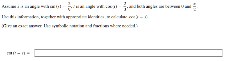 Assume s is an angle with sin (s) =
,t is an angle with cos (1) = , and both angles are between 0 and .
Use this information, together with appropriate identities, to calculate cot (t – s).
(Give an exact answer. Use symbolic notation and fractions where needed.)
cot (t – s) =
